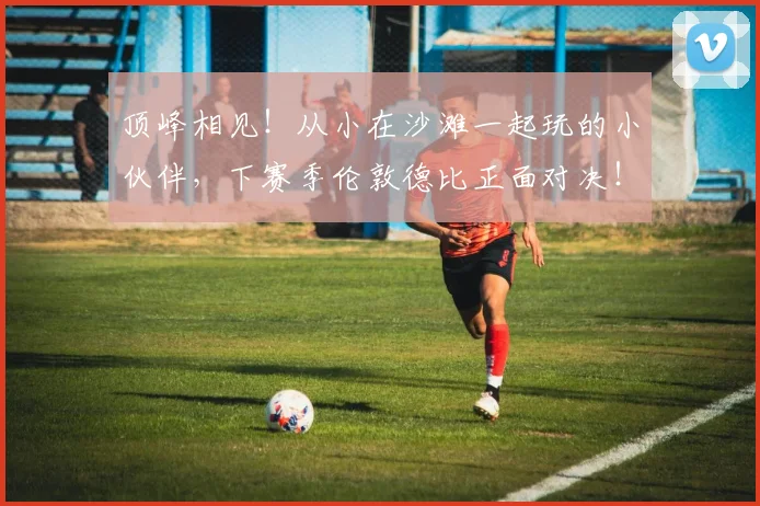 顶峰相见！从小在沙滩一起玩的小伙伴，下赛季伦敦德比正面对决！