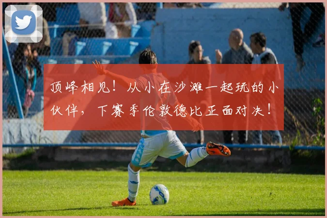 顶峰相见！从小在沙滩一起玩的小伙伴，下赛季伦敦德比正面对决！