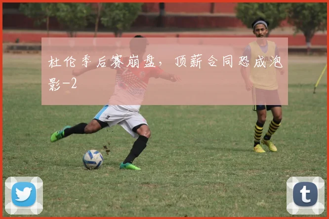 杜伦季后赛崩盘，顶薪合同恐成泡影