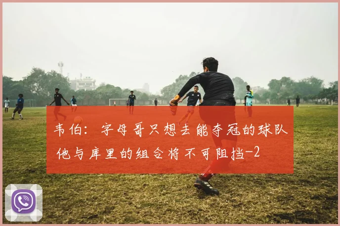 韦伯：字母哥只想去能夺冠的球队 他与库里的组合将不可阻挡