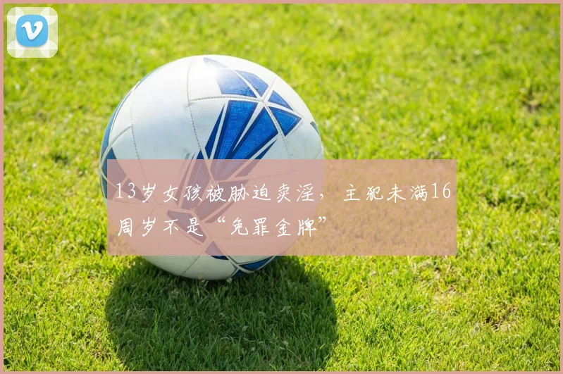 13岁女孩被胁迫卖淫，主犯未满16周岁不是“免罪金牌”