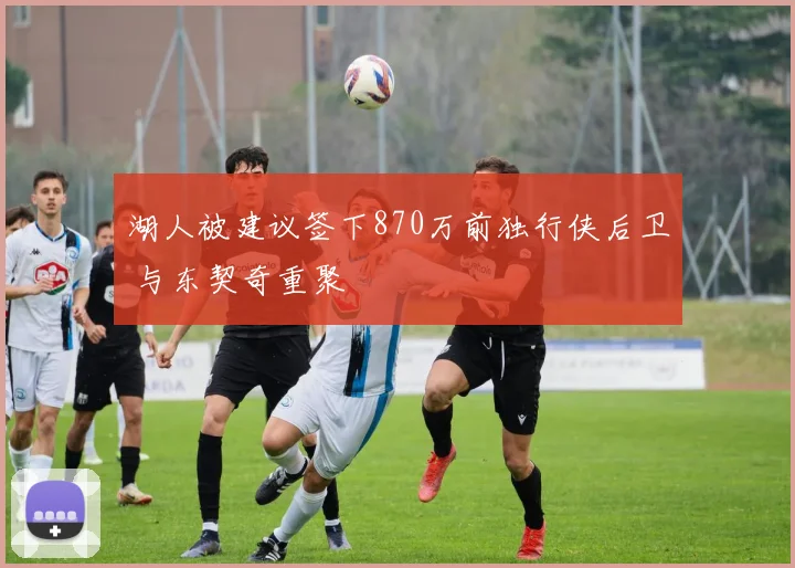 湖人被建议签下870万前独行侠后卫 与东契奇重聚