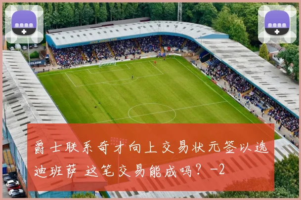 爵士联系奇才向上交易状元签以选迪班萨 这笔交易能成吗？