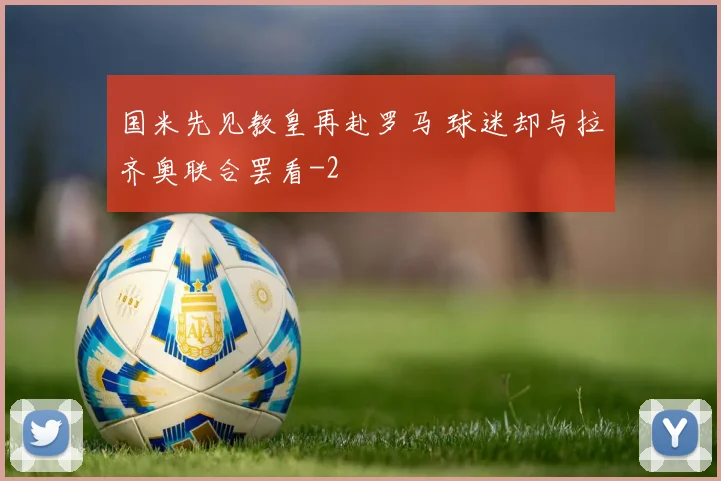国米先见教皇再赴罗马 球迷却与拉齐奥联合罢看