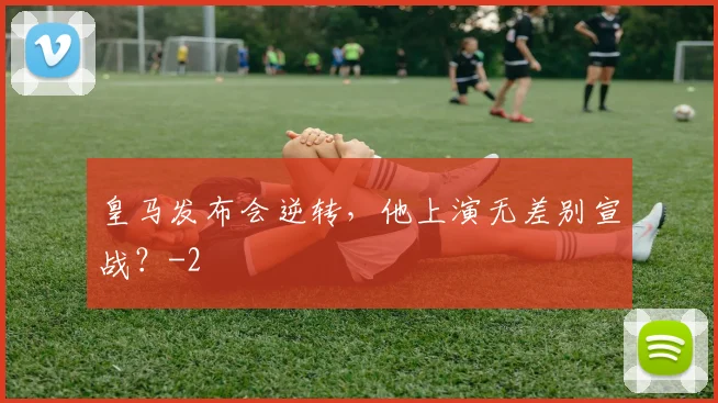 皇马发布会逆转，他上演无差别宣战？