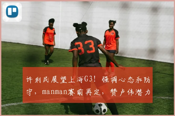 许利民展望上海G3！强调心态和防守，manman赛前再定，赞卢伟潜力