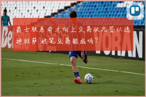 爵士联系奇才向上交易状元签以选迪班萨 这笔交易能成吗？