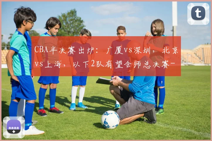 CBA半决赛出炉：广厦vs深圳，北京vs上海，以下2队有望会师总决赛