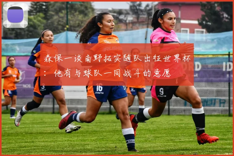 森保一谈南野拓实随队出征世界杯：他有与球队一同战斗的意愿