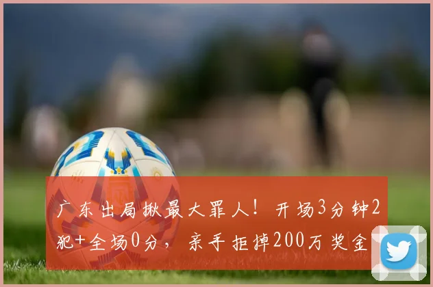广东出局揪最大罪人！开场3分钟2犯+全场0分，亲手拒掉200万奖金