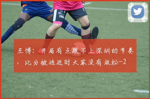 王博：开局有点跟不上深圳的节奏，比分被迫近时大家没有放松
