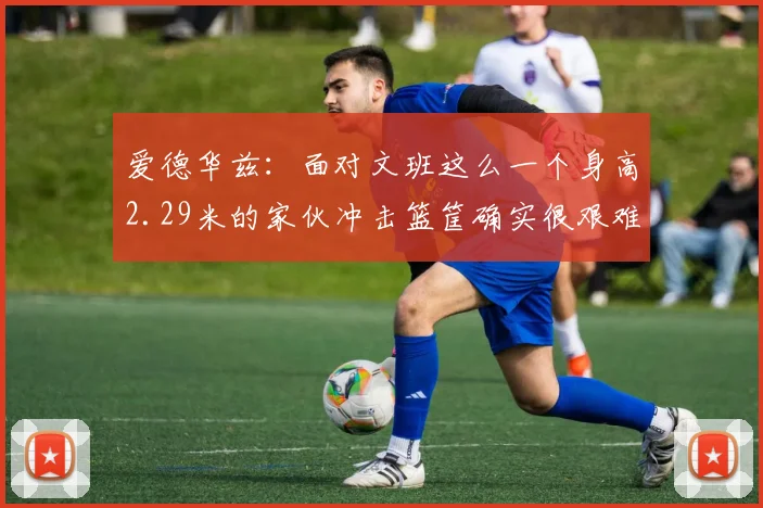 爱德华兹：面对文班这么一个身高2.29米的家伙冲击篮筐确实很艰难